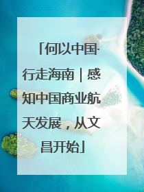 何以中国·行走海南｜感知中国商业航天发展，从文昌开始